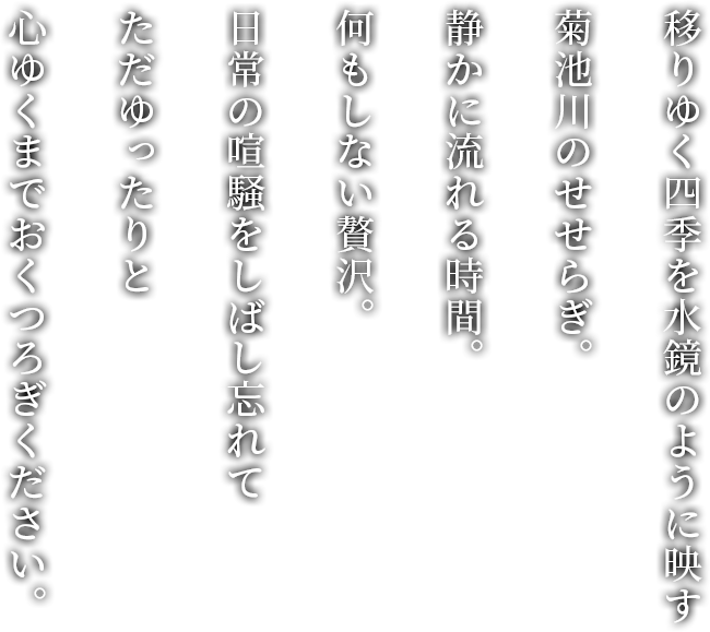 移りゆく四季を水鏡のように映す 菊池川のせせらぎ。 静かに流れる時間。 何もしない贅沢。 日常の喧騒をしばし忘れて ただゆったりと 心ゆくまでおくつろぎください。